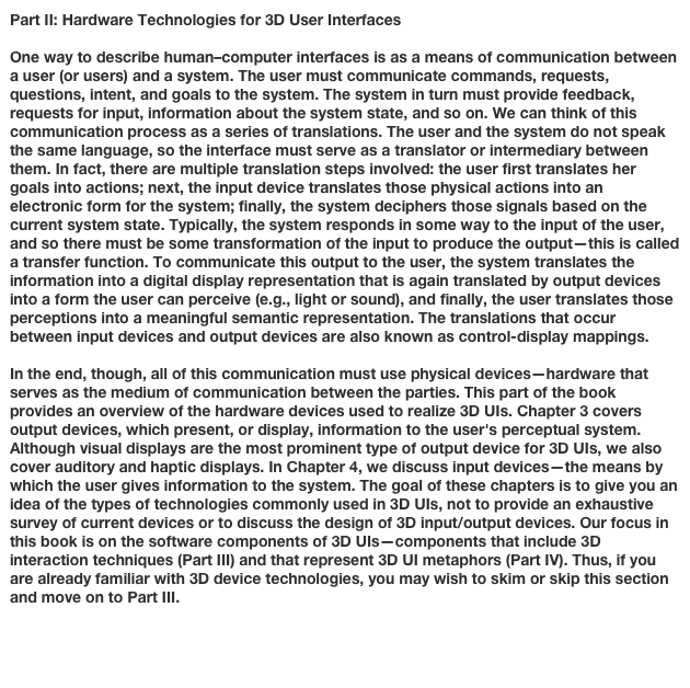 Part II: Hardware Technologies for 3D User Interfaces

One way to describe human–computer interfaces is as a means of communication between a user (or users) and a system. The user must communicate commands, requests, questions, intent, and goals to the system. The system in turn must provide feedback, requests for input, information about the system state, and so on. We can think of this communication process as a series of translations. The user and the system do not speak the same language, so the interface must serve as a translator or intermediary between them. In fact, there are multiple translation steps involved: the user first translates her goals into actions; next, the input device translates those physical actions into an electronic form for the system; finally, the system deciphers those signals based on the current system state. Typically, the system responds in some way to the input of the user, and so there must be some transformation of the input to produce the output—this is called a transfer function. To communicate this output to the user, the system translates the information into a digital display representation that is again translated by output devices into a form the user can perceive (e.g., light or sound), and finally, the user translates those perceptions into a meaningful semantic representation. The translations that occur between input devices and output devices are also known as control-display mappings.
In the end, though, all of this communication must use physical devices—hardware that serves as the medium of communication between the parties. This part of the book provides an overview of the hardware devices used to realize 3D UIs. Chapter 3 covers output devices, which present, or display, information to the user's perceptual system. Although visual displays are the most prominent type of output device for 3D UIs, we also cover auditory and haptic displays. In Chapter 4, we discuss input devices—the means by which the user gives information to the system. The goal of these chapters is to give you an idea of the types of technologies commonly used in 3D UIs, not to provide an exhaustive survey of current devices or to discuss the design of 3D input/output devices. Our focus in this book is on the software components of 3D UIs—components that include 3D interaction techniques (Part III) and that represent 3D UI metaphors (Part IV). Thus, if you are already familiar with 3D device technologies, you may wish to skim or skip this section and move on to Part III.

Chapter 3: 3D User Interface Output HardwareChapter 4: 3D User Interface Input Hardware
