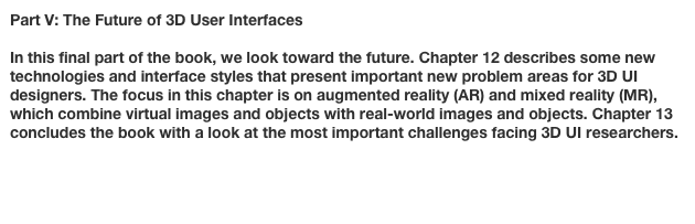 Part V: The Future of 3D User Interfaces

In this final part of the book, we look toward the future. Chapter 12 describes some new technologies and interface styles that present important new problem areas for 3D UI designers. The focus in this chapter is on augmented reality (AR) and mixed reality (MR), which combine virtual images and objects with real-world images and objects. Chapter 13 concludes the book with a look at the most important challenges facing 3D UI researchers.

Chapter 12: Beyond Virtual: 3D User Interfaces for the Real WorldChapter 13: The Future of 3D User Interfaces
