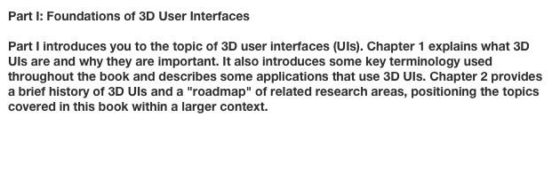 Part I: Foundations of 3D User Interfaces

Part I introduces you to the topic of 3D user interfaces (UIs). Chapter 1 explains what 3D UIs are and why they are important. It also introduces some key terminology used throughout the book and describes some applications that use 3D UIs. Chapter 2 provides a brief history of 3D UIs and a "roadmap" of related research areas, positioning the topics covered in this book within a larger context.

Chapter 1: Introduction to 3D User Interfaces
Chapter 2: 3D User Interfaces: History and Roadmap
