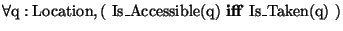 \( \forall \textrm{q}:\textrm{Location},(\, \, \textrm{Is}\_\textrm{Accessible}(...
...trm{q})\, \, \mathbf{iff}\, \, \textrm{Is}\_\textrm{Taken}(\textrm{q})\, \, ) \)